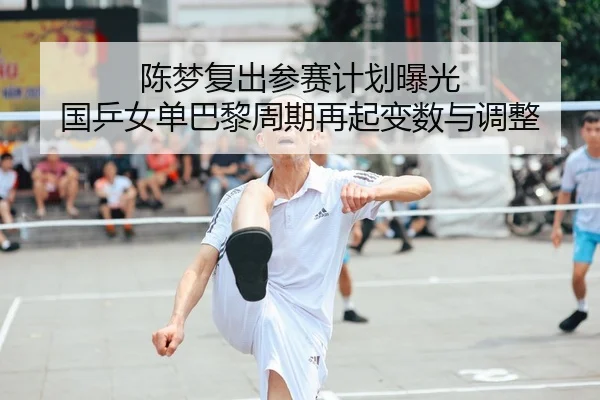陈梦复出参赛计划曝光 国乒女单巴黎周期再起变数与调整