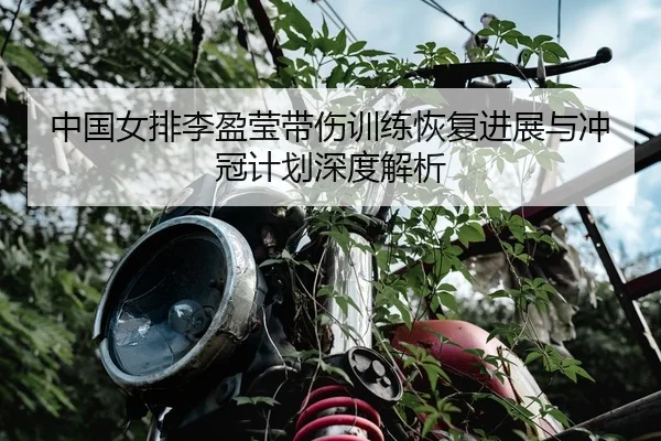 中国女排李盈莹带伤训练恢复进展与冲冠计划深度解析